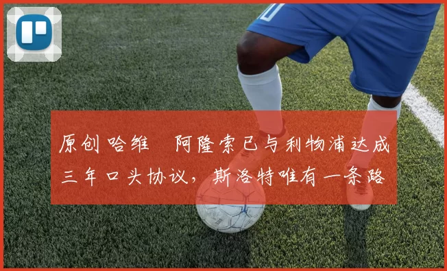 原创 哈维・阿隆索已与利物浦达成三年口头协议，斯洛特唯有一条路可 “翻盘”