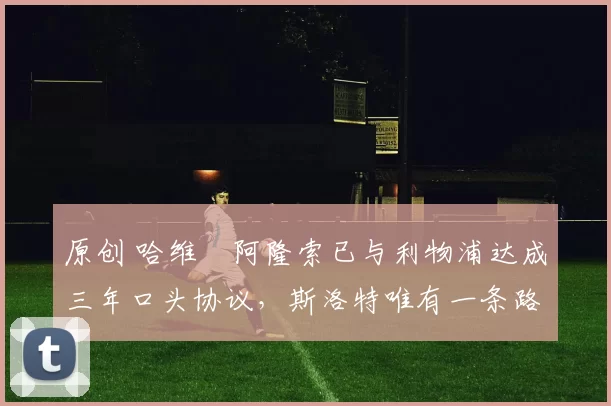 原创 哈维・阿隆索已与利物浦达成三年口头协议，斯洛特唯有一条路可 “翻盘”