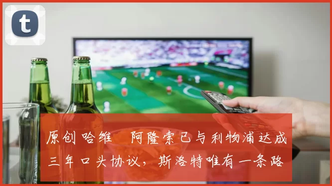 原创 哈维・阿隆索已与利物浦达成三年口头协议，斯洛特唯有一条路可 “翻盘”