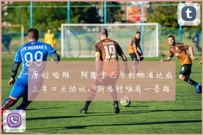 原创 哈维・阿隆索已与利物浦达成三年口头协议，斯洛特唯有一条路可 “翻盘”