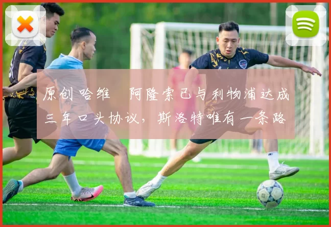 原创 哈维・阿隆索已与利物浦达成三年口头协议，斯洛特唯有一条路可 “翻盘”