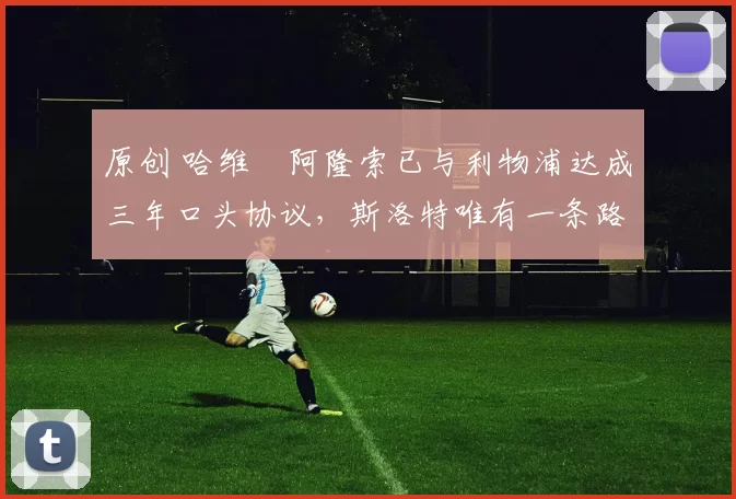 原创 哈维・阿隆索已与利物浦达成三年口头协议，斯洛特唯有一条路可 “翻盘”