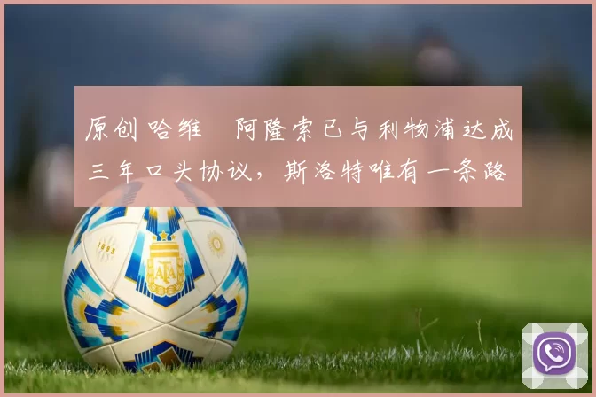 原创 哈维・阿隆索已与利物浦达成三年口头协议，斯洛特唯有一条路可 “翻盘”