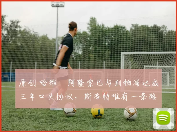 原创 哈维・阿隆索已与利物浦达成三年口头协议，斯洛特唯有一条路可 “翻盘”