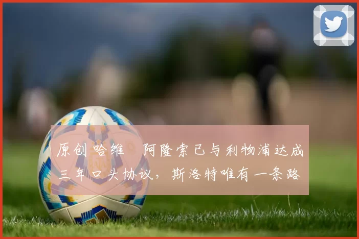 原创 哈维・阿隆索已与利物浦达成三年口头协议，斯洛特唯有一条路可 “翻盘”