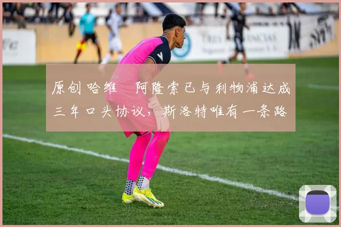 原创 哈维・阿隆索已与利物浦达成三年口头协议，斯洛特唯有一条路可 “翻盘”