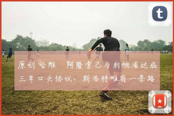 原创 哈维・阿隆索已与利物浦达成三年口头协议，斯洛特唯有一条路可 “翻盘”