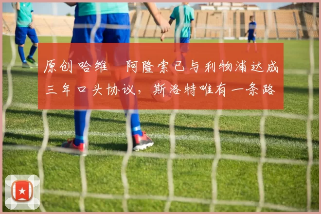 原创 哈维・阿隆索已与利物浦达成三年口头协议，斯洛特唯有一条路可 “翻盘”