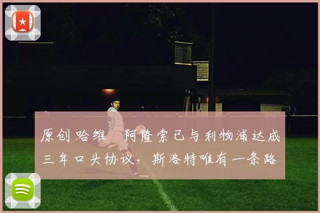 原创 哈维・阿隆索已与利物浦达成三年口头协议，斯洛特唯有一条路可 “翻盘”