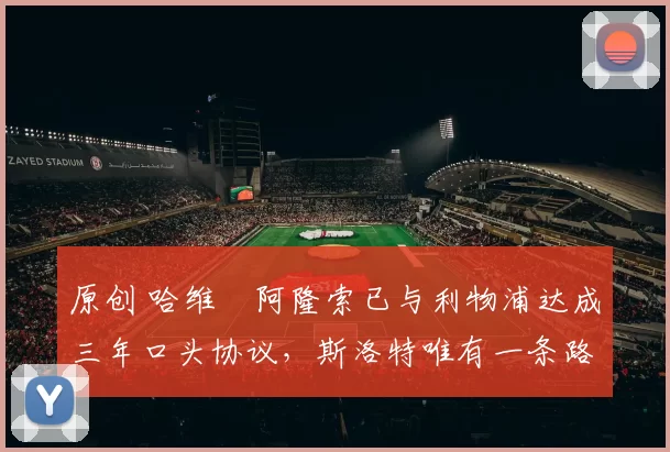 原创 哈维・阿隆索已与利物浦达成三年口头协议，斯洛特唯有一条路可 “翻盘”