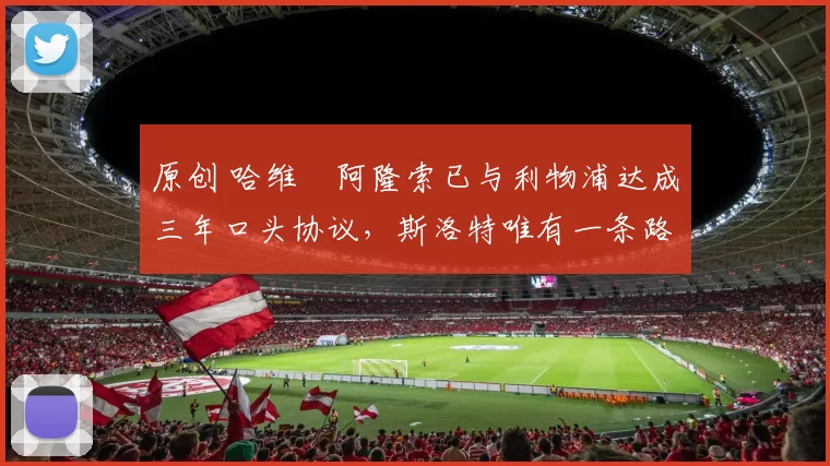 原创 哈维・阿隆索已与利物浦达成三年口头协议，斯洛特唯有一条路可 “翻盘”