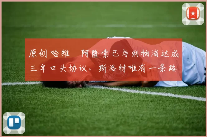 原创 哈维・阿隆索已与利物浦达成三年口头协议，斯洛特唯有一条路可 “翻盘”