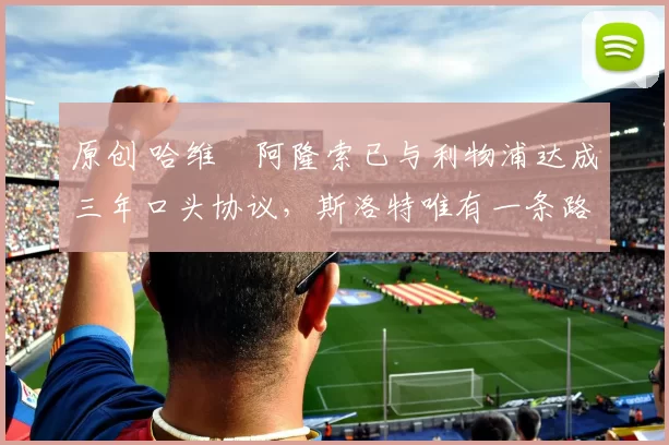 原创 哈维・阿隆索已与利物浦达成三年口头协议，斯洛特唯有一条路可 “翻盘”