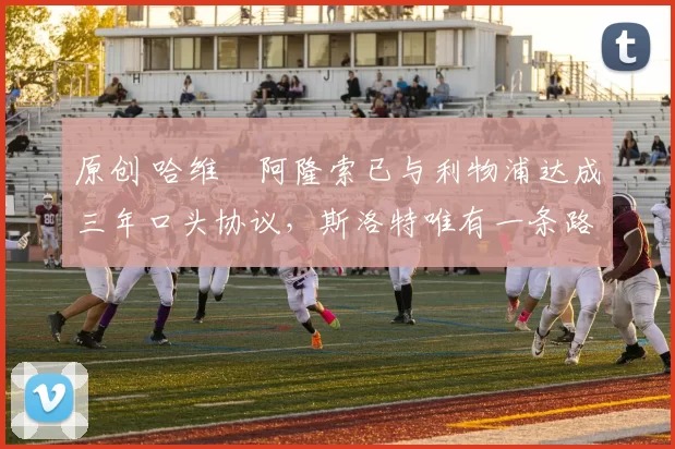 原创 哈维・阿隆索已与利物浦达成三年口头协议，斯洛特唯有一条路可 “翻盘”