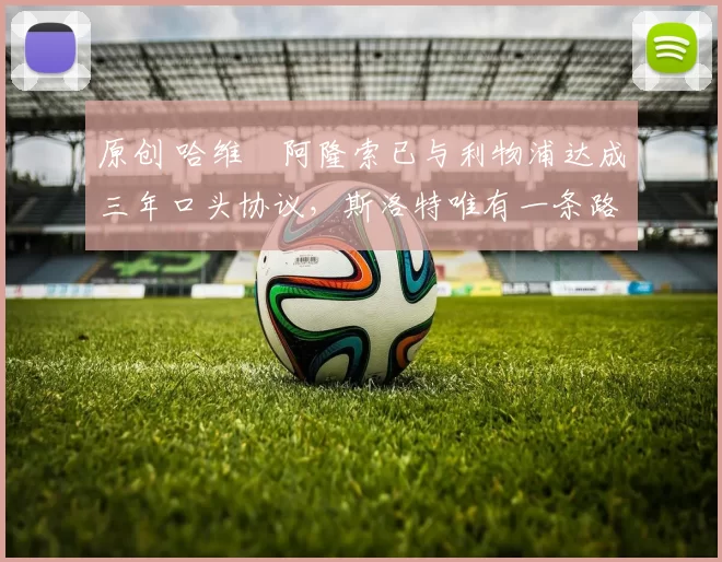 原创 哈维・阿隆索已与利物浦达成三年口头协议，斯洛特唯有一条路可 “翻盘”