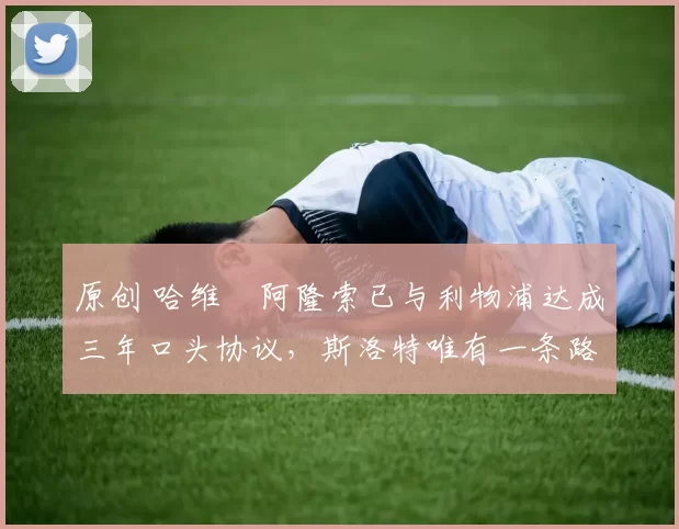 原创 哈维・阿隆索已与利物浦达成三年口头协议，斯洛特唯有一条路可 “翻盘”