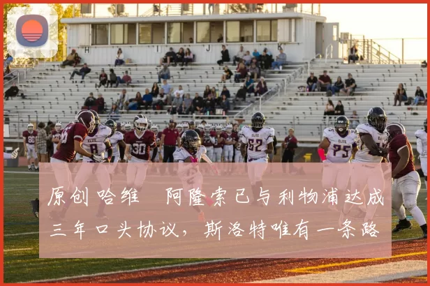 原创 哈维・阿隆索已与利物浦达成三年口头协议，斯洛特唯有一条路可 “翻盘”