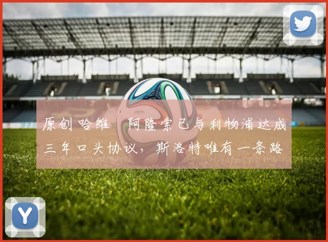 原创 哈维・阿隆索已与利物浦达成三年口头协议，斯洛特唯有一条路可 “翻盘”