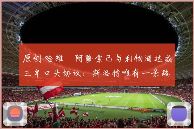 原创 哈维・阿隆索已与利物浦达成三年口头协议，斯洛特唯有一条路可 “翻盘”