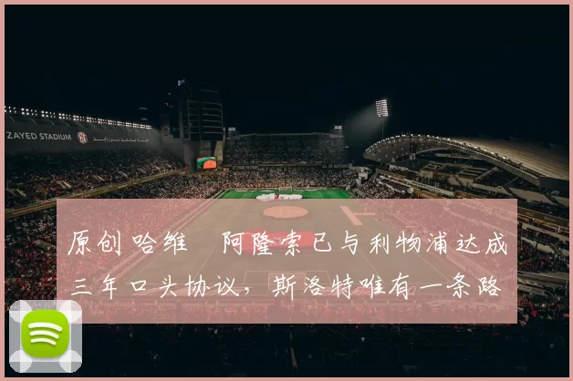 原创 哈维・阿隆索已与利物浦达成三年口头协议，斯洛特唯有一条路可 “翻盘”