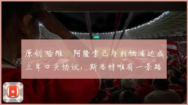 原创 哈维・阿隆索已与利物浦达成三年口头协议，斯洛特唯有一条路可 “翻盘”