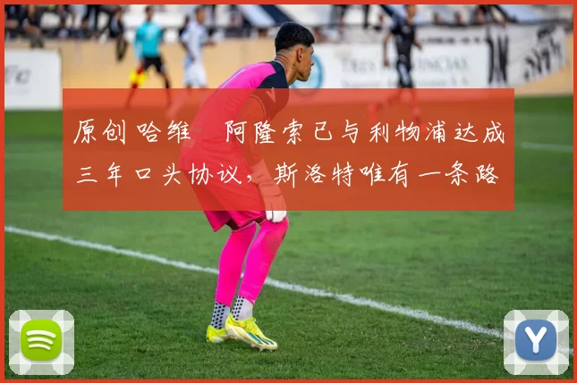 原创 哈维・阿隆索已与利物浦达成三年口头协议，斯洛特唯有一条路可 “翻盘”