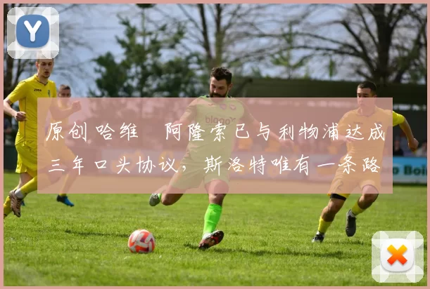 原创 哈维・阿隆索已与利物浦达成三年口头协议，斯洛特唯有一条路可 “翻盘”