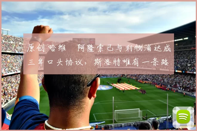 原创 哈维・阿隆索已与利物浦达成三年口头协议，斯洛特唯有一条路可 “翻盘”