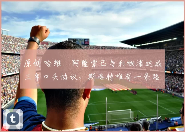 原创 哈维・阿隆索已与利物浦达成三年口头协议，斯洛特唯有一条路可 “翻盘”