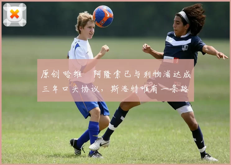 原创 哈维・阿隆索已与利物浦达成三年口头协议，斯洛特唯有一条路可 “翻盘”