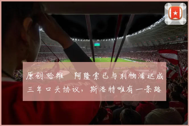 原创 哈维・阿隆索已与利物浦达成三年口头协议，斯洛特唯有一条路可 “翻盘”