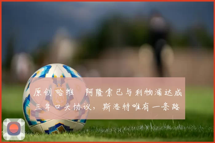 原创 哈维・阿隆索已与利物浦达成三年口头协议，斯洛特唯有一条路可 “翻盘”