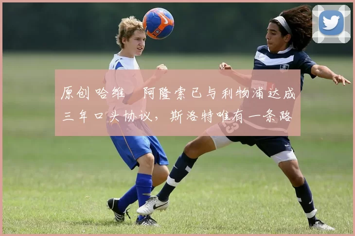 原创 哈维・阿隆索已与利物浦达成三年口头协议，斯洛特唯有一条路可 “翻盘”