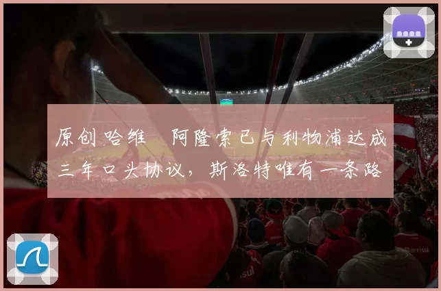 原创 哈维・阿隆索已与利物浦达成三年口头协议，斯洛特唯有一条路可 “翻盘”