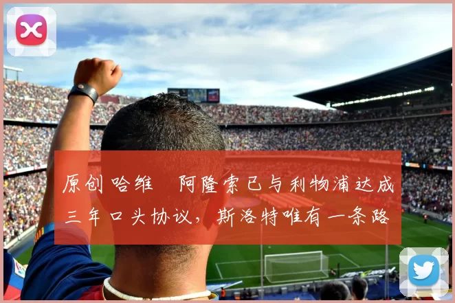 原创 哈维・阿隆索已与利物浦达成三年口头协议，斯洛特唯有一条路可 “翻盘”