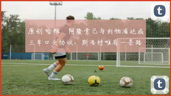 原创 哈维・阿隆索已与利物浦达成三年口头协议，斯洛特唯有一条路可 “翻盘”