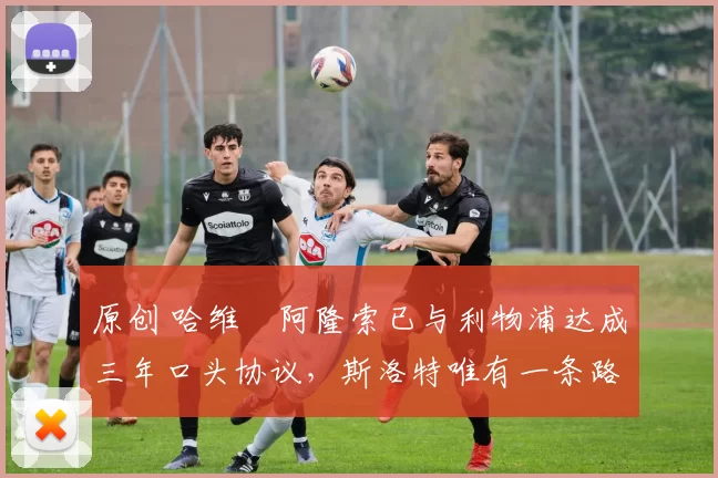 原创 哈维・阿隆索已与利物浦达成三年口头协议，斯洛特唯有一条路可 “翻盘”