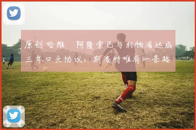 原创 哈维・阿隆索已与利物浦达成三年口头协议，斯洛特唯有一条路可 “翻盘”