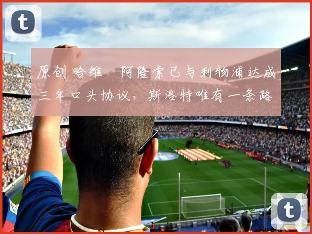 原创 哈维・阿隆索已与利物浦达成三年口头协议，斯洛特唯有一条路可 “翻盘”