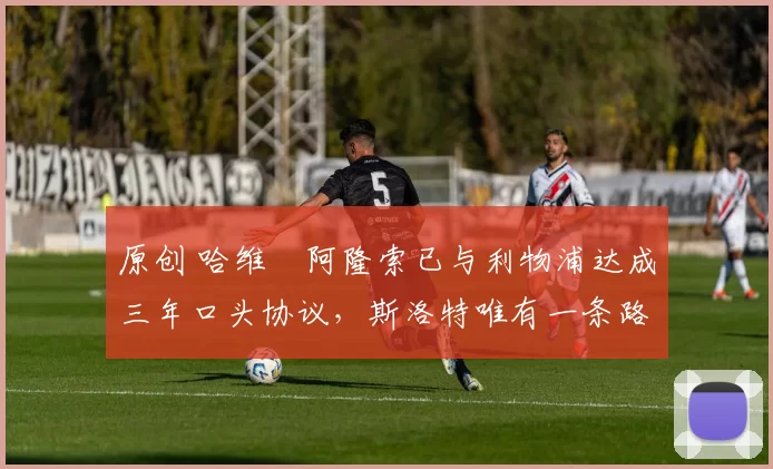 原创 哈维・阿隆索已与利物浦达成三年口头协议，斯洛特唯有一条路可 “翻盘”