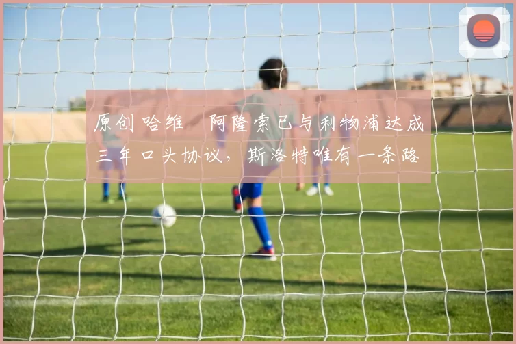 原创 哈维・阿隆索已与利物浦达成三年口头协议，斯洛特唯有一条路可 “翻盘”