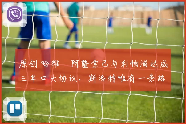 原创 哈维・阿隆索已与利物浦达成三年口头协议，斯洛特唯有一条路可 “翻盘”