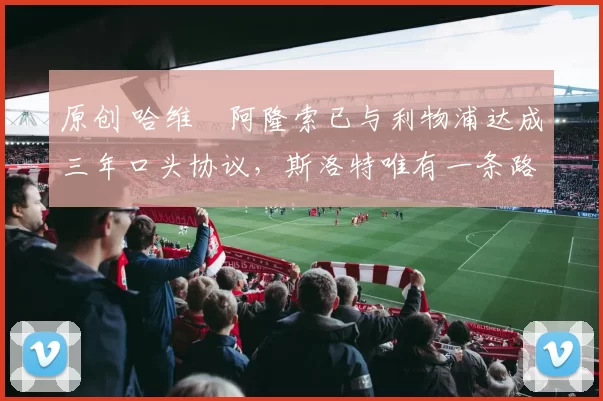 原创 哈维・阿隆索已与利物浦达成三年口头协议，斯洛特唯有一条路可 “翻盘”