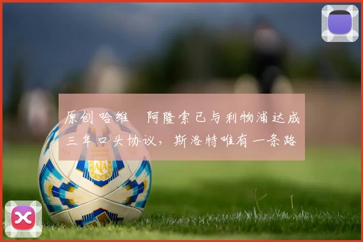 原创 哈维・阿隆索已与利物浦达成三年口头协议，斯洛特唯有一条路可 “翻盘”