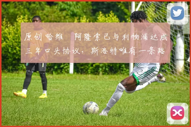 原创 哈维・阿隆索已与利物浦达成三年口头协议，斯洛特唯有一条路可 “翻盘”