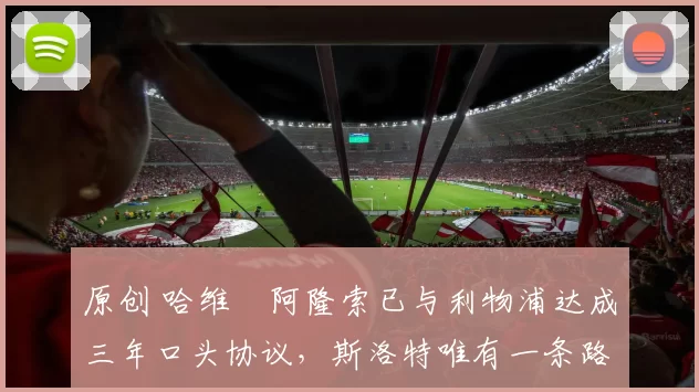 原创 哈维・阿隆索已与利物浦达成三年口头协议，斯洛特唯有一条路可 “翻盘”