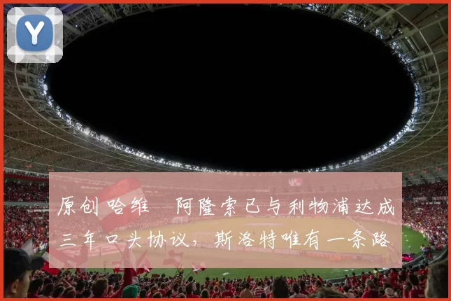 原创 哈维・阿隆索已与利物浦达成三年口头协议，斯洛特唯有一条路可 “翻盘”