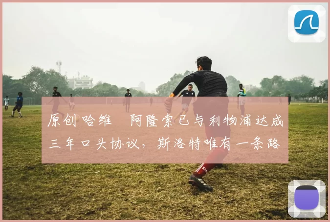 原创 哈维・阿隆索已与利物浦达成三年口头协议，斯洛特唯有一条路可 “翻盘”