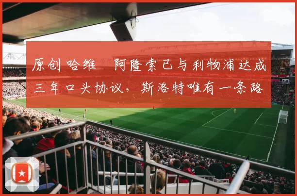 原创 哈维・阿隆索已与利物浦达成三年口头协议，斯洛特唯有一条路可 “翻盘”