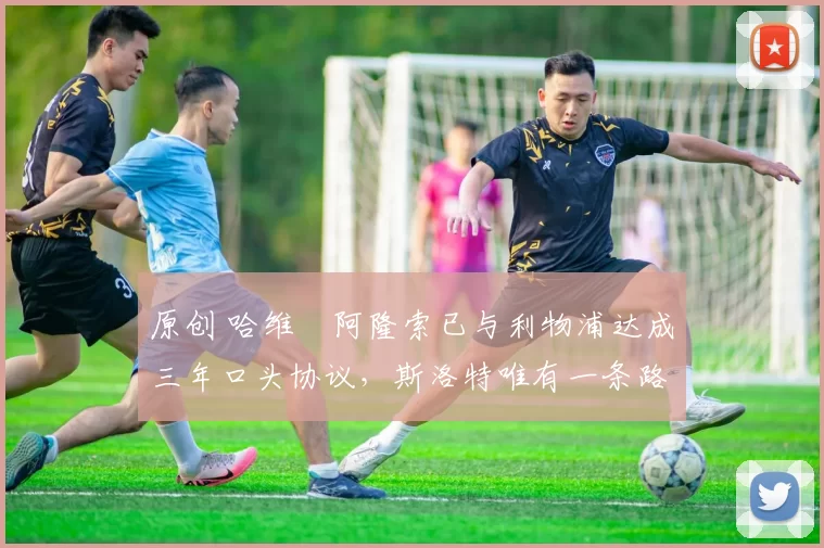 原创 哈维・阿隆索已与利物浦达成三年口头协议，斯洛特唯有一条路可 “翻盘”